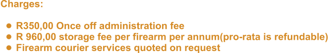 Charges:   •	R350,00 Once off administration fee •	R 960,00 storage fee per firearm per annum(pro-rata is refundable) •	Firearm courier services quoted on request