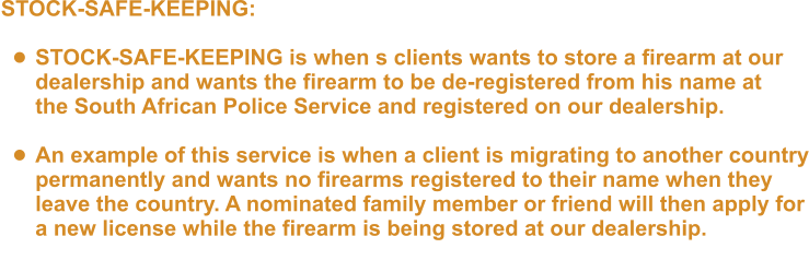 STOCK-SAFE-KEEPING:  •	STOCK-SAFE-KEEPING is when s clients wants to store a firearm at ourdealership and wants the firearm to be de-registered from his name atthe South African Police Service and registered on our dealership.  •	An example of this service is when a client is migrating to another countrypermanently and wants no firearms registered to their name when they leave the country. A nominated family member or friend will then apply fora new license while the firearm is being stored at our dealership.