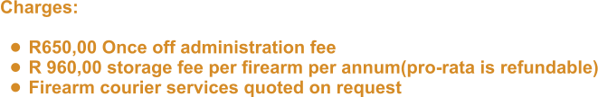 Charges:   •	R650,00 Once off administration fee •	R 960,00 storage fee per firearm per annum(pro-rata is refundable) •	Firearm courier services quoted on request