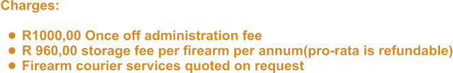 Charges:   •	R1000,00 Once off administration fee •	R 960,00 storage fee per firearm per annum(pro-rata is refundable) •	Firearm courier services quoted on request