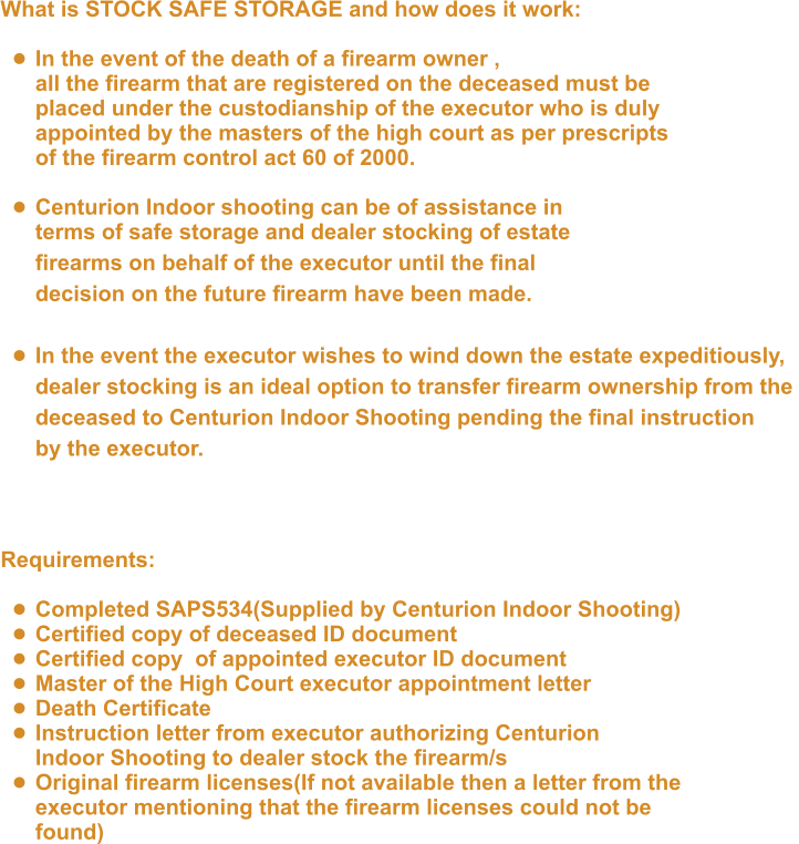 What is STOCK SAFE STORAGE and how does it work:  •	In the event of the death of a firearm owner ,all the firearm that are registered on the deceased must be placed under the custodianship of the executor who is duly appointed by the masters of the high court as per prescripts of the firearm control act 60 of 2000.  •	Centurion Indoor shooting can be of assistance in  terms of safe storage and dealer stocking of estate  firearms on behalf of the executor until the final  decision on the future firearm have been made.  •	In the event the executor wishes to wind down the estate expeditiously, dealer stocking is an ideal option to transfer firearm ownership from the deceased to Centurion Indoor Shooting pending the final instruction by the executor.  Requirements:  •	Completed SAPS534(Supplied by Centurion Indoor Shooting) •	Certified copy of deceased ID document •	Certified copy  of appointed executor ID document •	Master of the High Court executor appointment letter •	Death Certificate •	Instruction letter from executor authorizing CenturionIndoor Shooting to dealer stock the firearm/s •	Original firearm licenses(If not available then a letter from theexecutor mentioning that the firearm licenses could not be found)