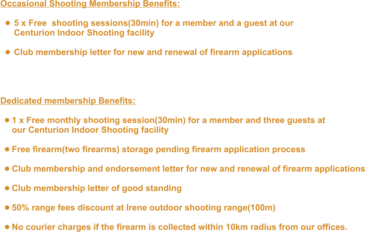 Occasional Shooting Membership Benefits:  •	5 x Free  shooting sessions(30min) for a member and a guest at our Centurion Indoor Shooting facility •	Club membership letter for new and renewal of firearm applications   Dedicated membership Benefits:  •	1 x Free monthly shooting session(30min) for a member and three guests at our Centurion Indoor Shooting facility •	Free firearm(two firearms) storage pending firearm application process •	Club membership and endorsement letter for new and renewal of firearm applications •	Club membership letter of good standing •	50% range fees discount at Irene outdoor shooting range(100m) •	No courier charges if the firearm is collected within 10km radius from our offices.