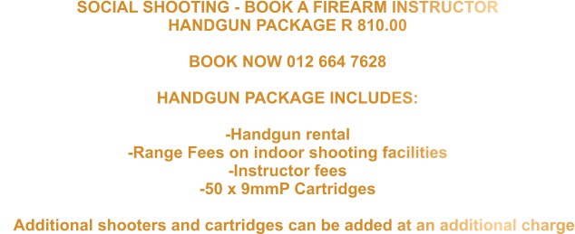 SOCIAL SHOOTING - BOOK A FIREARM INSTRUCTOR  HANDGUN PACKAGE R 810.00   BOOK NOW 012 664 7628  HANDGUN PACKAGE INCLUDES:  -Handgun rental -Range Fees on indoor shooting facilities -Instructor fees -50 x 9mmP Cartridges     Additional shooters and cartridges can be added at an additional charge